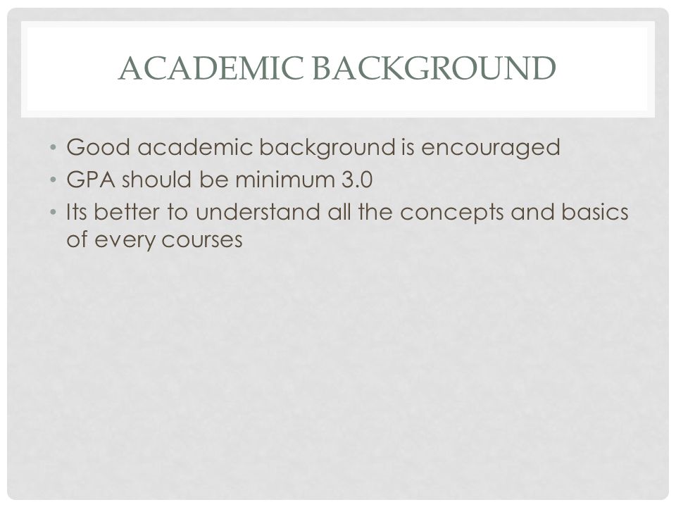 ACADEMIC BACKGROUND Good academic background is encouraged GPA should be minimum 3.0 Its better to understand all the concepts and basics of every courses