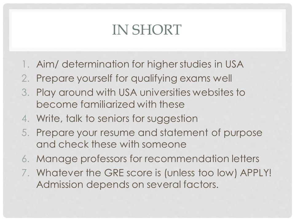 IN SHORT 1.Aim/ determination for higher studies in USA 2.Prepare yourself for qualifying exams well 3.Play around with USA universities websites to become familiarized with these 4.Write, talk to seniors for suggestion 5.Prepare your resume and statement of purpose and check these with someone 6.Manage professors for recommendation letters 7.Whatever the GRE score is (unless too low) APPLY.