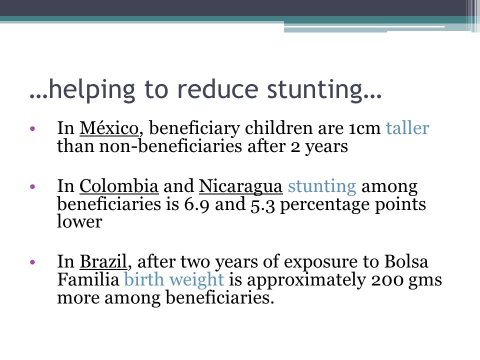 …helping to reduce stunting… In México, beneficiary children are 1cm taller than non-beneficiaries after 2 years In Colombia and Nicaragua stunting among beneficiaries is 6.9 and 5.3 percentage points lower In Brazil, after two years of exposure to Bolsa Familia birth weight is approximately 200 gms more among beneficiaries.
