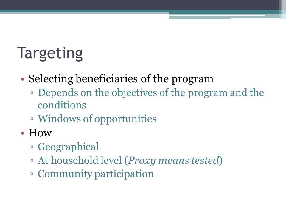 Targeting Selecting beneficiaries of the program ▫Depends on the objectives of the program and the conditions ▫Windows of opportunities How ▫Geographical ▫At household level (Proxy means tested) ▫Community participation