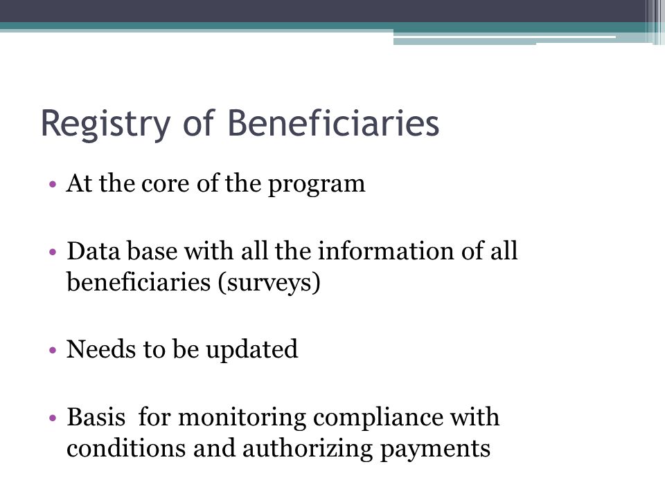 Registry of Beneficiaries At the core of the program Data base with all the information of all beneficiaries (surveys) Needs to be updated Basis for monitoring compliance with conditions and authorizing payments