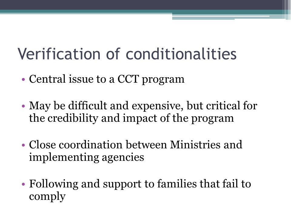 Verification of conditionalities Central issue to a CCT program May be difficult and expensive, but critical for the credibility and impact of the program Close coordination between Ministries and implementing agencies Following and support to families that fail to comply