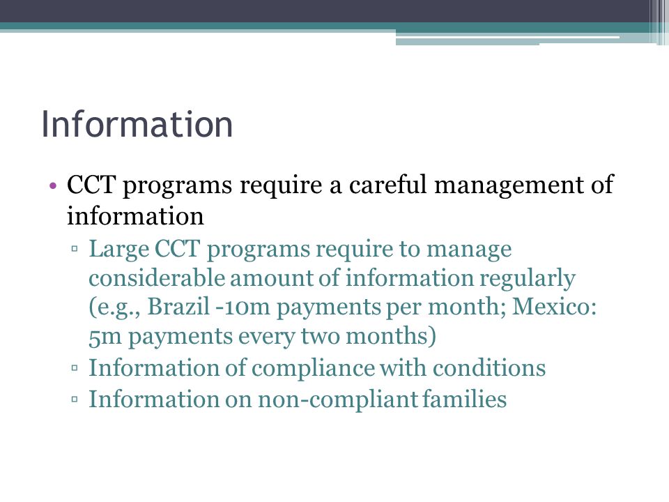 Information CCT programs require a careful management of information ▫Large CCT programs require to manage considerable amount of information regularly (e.g., Brazil -10m payments per month; Mexico: 5m payments every two months) ▫Information of compliance with conditions ▫Information on non-compliant families