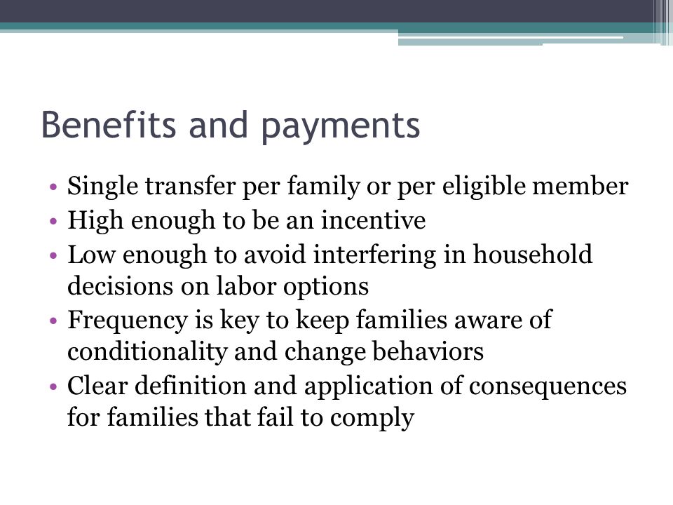 Benefits and payments Single transfer per family or per eligible member High enough to be an incentive Low enough to avoid interfering in household decisions on labor options Frequency is key to keep families aware of conditionality and change behaviors Clear definition and application of consequences for families that fail to comply