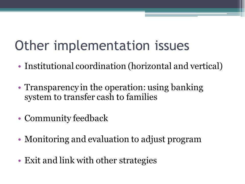 Other implementation issues Institutional coordination (horizontal and vertical) Transparency in the operation: using banking system to transfer cash to families Community feedback Monitoring and evaluation to adjust program Exit and link with other strategies