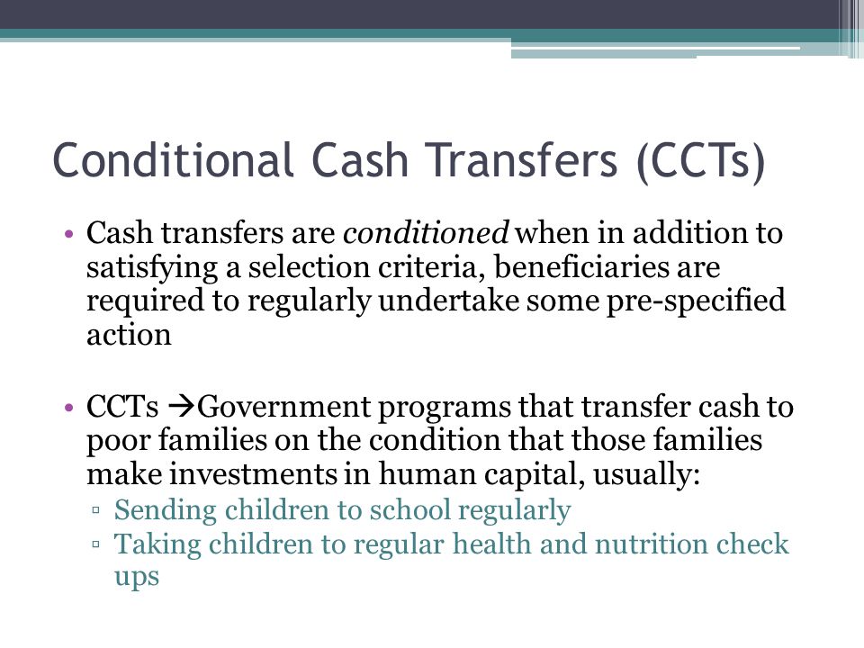 Conditional Cash Transfers (CCTs) Cash transfers are conditioned when in addition to satisfying a selection criteria, beneficiaries are required to regularly undertake some pre-specified action CCTs  Government programs that transfer cash to poor families on the condition that those families make investments in human capital, usually: ▫Sending children to school regularly ▫Taking children to regular health and nutrition check ups