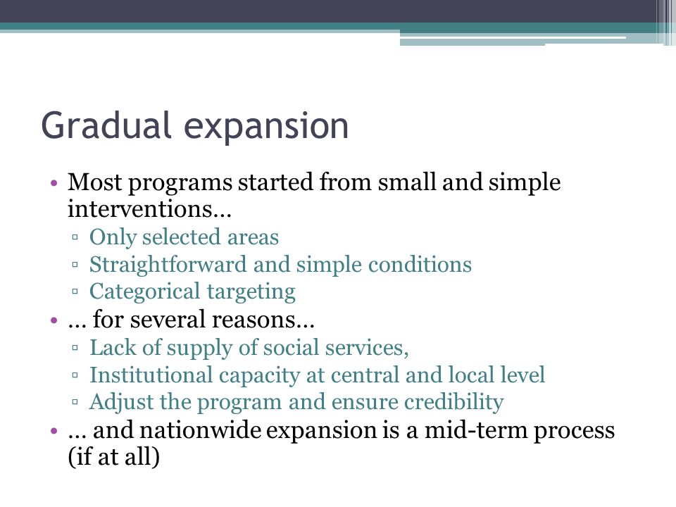 Gradual expansion Most programs started from small and simple interventions… ▫Only selected areas ▫Straightforward and simple conditions ▫Categorical targeting … for several reasons… ▫Lack of supply of social services, ▫Institutional capacity at central and local level ▫Adjust the program and ensure credibility … and nationwide expansion is a mid-term process (if at all)