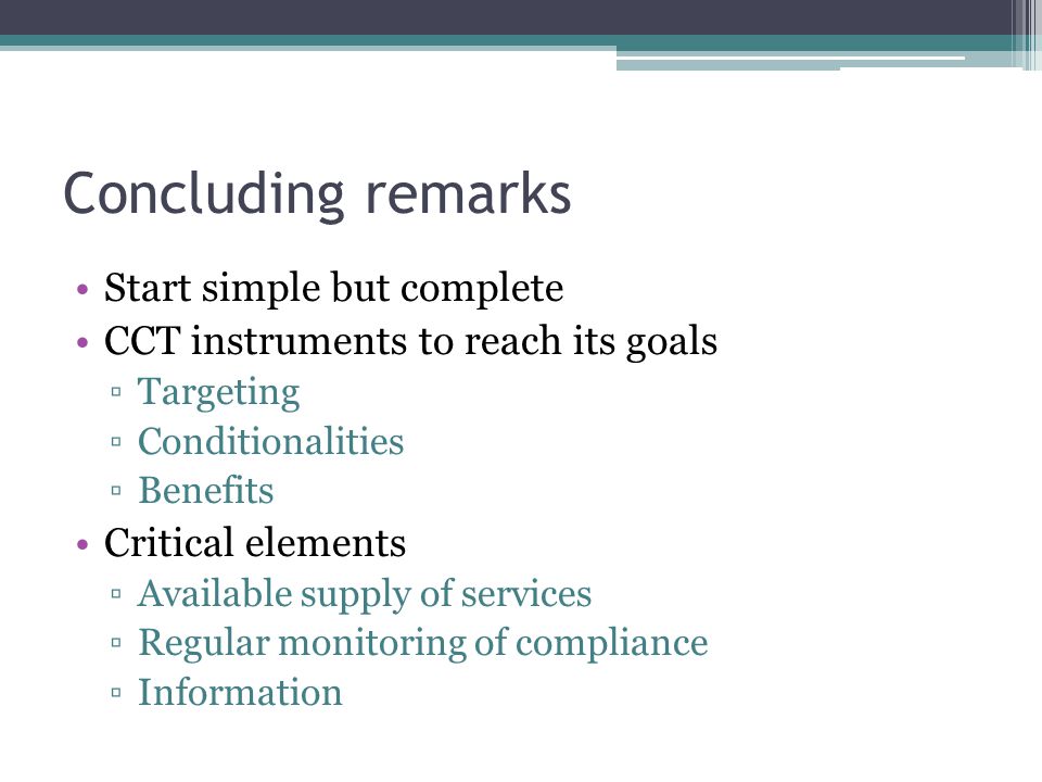 Concluding remarks Start simple but complete CCT instruments to reach its goals ▫Targeting ▫Conditionalities ▫Benefits Critical elements ▫Available supply of services ▫Regular monitoring of compliance ▫Information