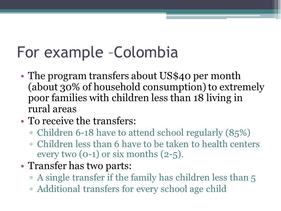For example –Colombia The program transfers about US$40 per month (about 30% of household consumption) to extremely poor families with children less than 18 living in rural areas To receive the transfers: ▫Children 6-18 have to attend school regularly (85%) ▫Children less than 6 have to be taken to health centers every two (0-1) or six months (2-5).