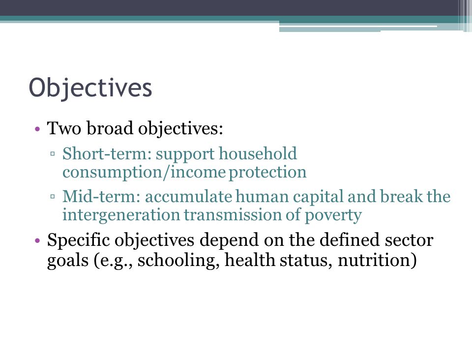Objectives Two broad objectives: ▫Short-term: support household consumption/income protection ▫Mid-term: accumulate human capital and break the intergeneration transmission of poverty Specific objectives depend on the defined sector goals (e.g., schooling, health status, nutrition)