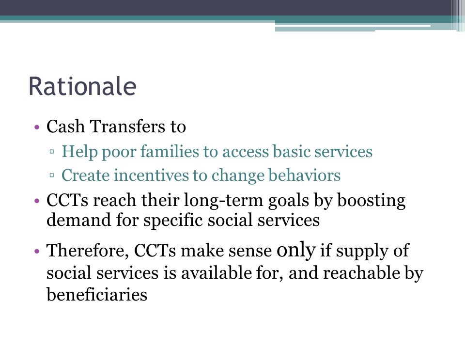Rationale Cash Transfers to ▫Help poor families to access basic services ▫Create incentives to change behaviors CCTs reach their long-term goals by boosting demand for specific social services Therefore, CCTs make sense only if supply of social services is available for, and reachable by beneficiaries