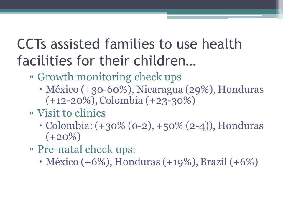 CCTs assisted families to use health facilities for their children… ▫Growth monitoring check ups  México (+30-60%), Nicaragua (29%), Honduras (+12-20%), Colombia (+23-30%) ▫Visit to clinics  Colombia: (+30% (0-2), +50% (2-4)), Honduras (+20%) ▫Pre-natal check ups :  México (+6%), Honduras (+19%), Brazil (+6%)