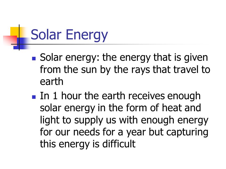 Solar Energy Solar energy: the energy that is given from the sun by the rays that travel to earth In 1 hour the earth receives enough solar energy in the form of heat and light to supply us with enough energy for our needs for a year but capturing this energy is difficult