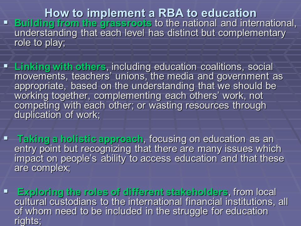 How to implement a RBA to education  Building from the grassroots to the national and international, understanding that each level has distinct but complementary role to play;  Linking with others, including education coalitions, social movements, teachers’ unions, the media and government as appropriate, based on the understanding that we should be working together, complementing each others’ work, not competing with each other; or wasting resources through duplication of work;  Taking a holistic approach, focusing on education as an entry point but recognizing that there are many issues which impact on people’s ability to access education and that these are complex;  Exploring the roles of different stakeholders, from local cultural custodians to the international financial institutions, all of whom need to be included in the struggle for education rights;