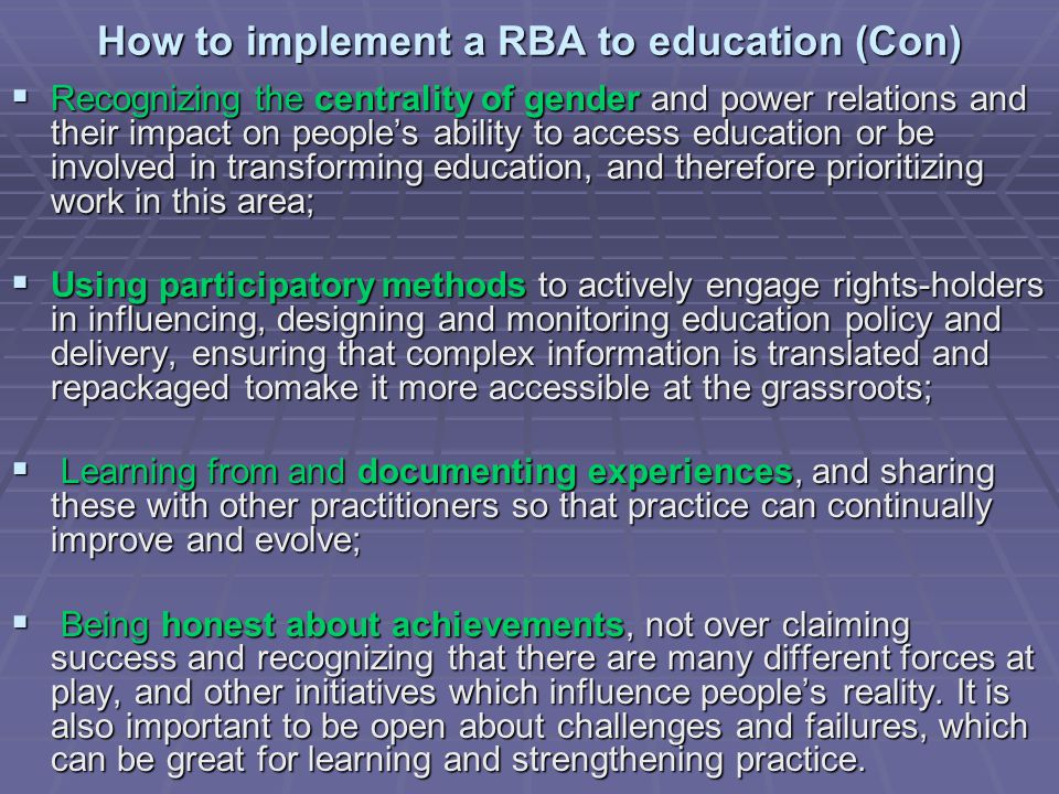 How to implement a RBA to education (Con)  Recognizing the centrality of gender and power relations and their impact on people’s ability to access education or be involved in transforming education, and therefore prioritizing work in this area;  Using participatory methods to actively engage rights-holders in influencing, designing and monitoring education policy and delivery, ensuring that complex information is translated and repackaged tomake it more accessible at the grassroots;  Learning from and documenting experiences, and sharing these with other practitioners so that practice can continually improve and evolve;  Being honest about achievements, not over claiming success and recognizing that there are many different forces at play, and other initiatives which influence people’s reality.
