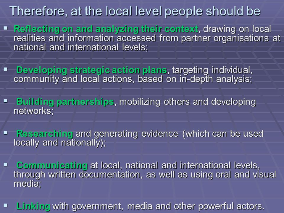 Therefore, at the local level people should be  Reflecting on and analyzing their context, drawing on local realities and information accessed from partner organisations at national and international levels;  Developing strategic action plans, targeting individual, community and local actions, based on in-depth analysis;  Building partnerships, mobilizing others and developing networks;  Researching and generating evidence (which can be used locally and nationally);  Communicating at local, national and international levels, through written documentation, as well as using oral and visual media;  Linking with government, media and other powerful actors.
