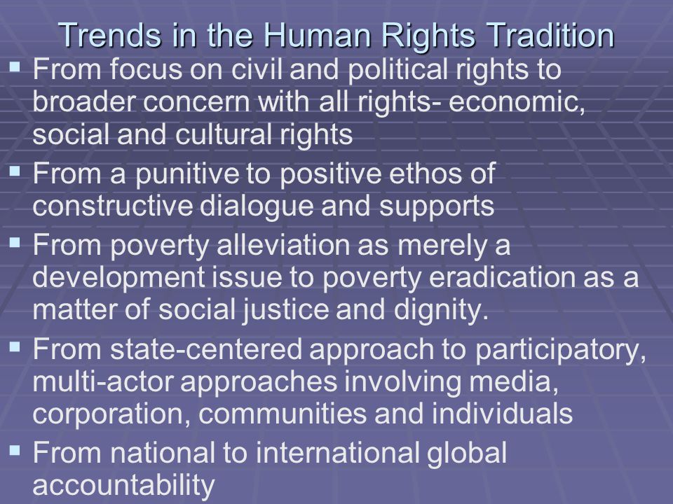 Trends in the Human Rights Tradition   From focus on civil and political rights to broader concern with all rights- economic, social and cultural rights   From a punitive to positive ethos of constructive dialogue and supports   From poverty alleviation as merely a development issue to poverty eradication as a matter of social justice and dignity.