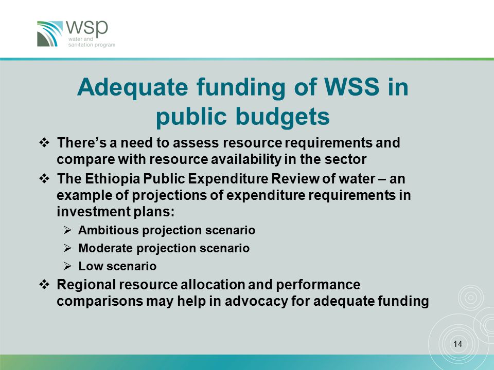 14 Adequate funding of WSS in public budgets  There’s a need to assess resource requirements and compare with resource availability in the sector  The Ethiopia Public Expenditure Review of water – an example of projections of expenditure requirements in investment plans:  Ambitious projection scenario  Moderate projection scenario  Low scenario  Regional resource allocation and performance comparisons may help in advocacy for adequate funding