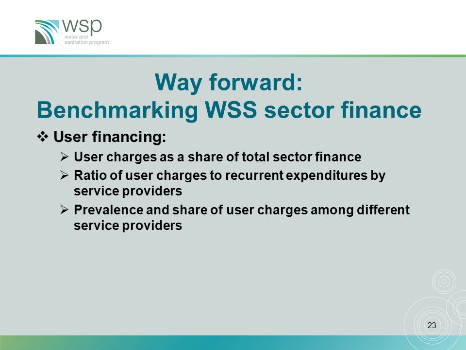 23 Way forward: Benchmarking WSS sector finance  User financing:  User charges as a share of total sector finance  Ratio of user charges to recurrent expenditures by service providers  Prevalence and share of user charges among different service providers