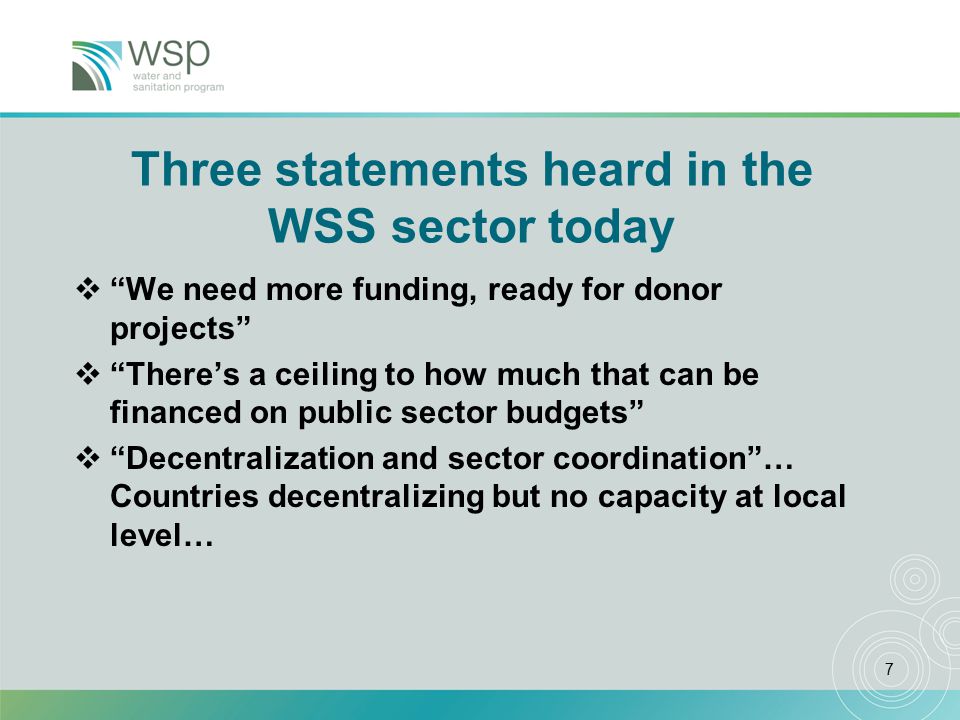 7 Three statements heard in the WSS sector today  We need more funding, ready for donor projects  There’s a ceiling to how much that can be financed on public sector budgets  Decentralization and sector coordination … Countries decentralizing but no capacity at local level…
