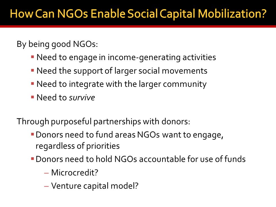 By being good NGOs:  Need to engage in income-generating activities  Need the support of larger social movements  Need to integrate with the larger community  Need to survive Through purposeful partnerships with donors:  Donors need to fund areas NGOs want to engage, regardless of priorities  Donors need to hold NGOs accountable for use of funds – Microcredit.
