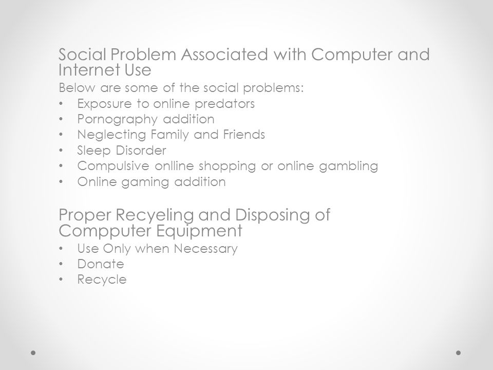 Social Problem Associated with Computer and Internet Use Below are some of the social problems: Exposure to online predators Pornography addition Neglecting Family and Friends Sleep Disorder Compulsive onlline shopping or online gambling Online gaming addition Proper Recyeling and Disposing of Compputer Equipment Use Only when Necessary Donate Recycle