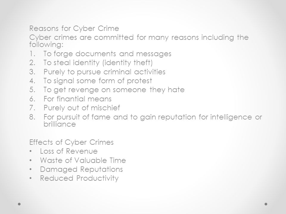 Reasons for Cyber Crime Cyber crimes are committed for many reasons including the following: 1.To forge documents and messages 2.To steal identity (identity theft) 3.Purely to pursue criminal activities 4.To signal some form of protest 5.To get revenge on someone they hate 6.For finantial means 7.Purely out of mischief 8.For pursuit of fame and to gain reputation for intelligence or brilliance Effects of Cyber Crimes Loss of Revenue Waste of Valuable Time Damaged Reputations Reduced Productivity