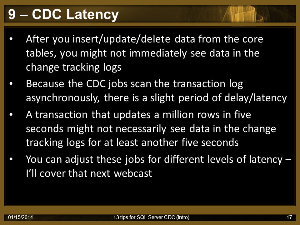 9 – CDC Latency 01/15/ tips for SQL Server CDC (Intro)17 After you insert/update/delete data from the core tables, you might not immediately see data in the change tracking logs Because the CDC jobs scan the transaction log asynchronously, there is a slight period of delay/latency A transaction that updates a million rows in five seconds might not necessarily see data in the change tracking logs for at least another five seconds You can adjust these jobs for different levels of latency – I’ll cover that next webcast