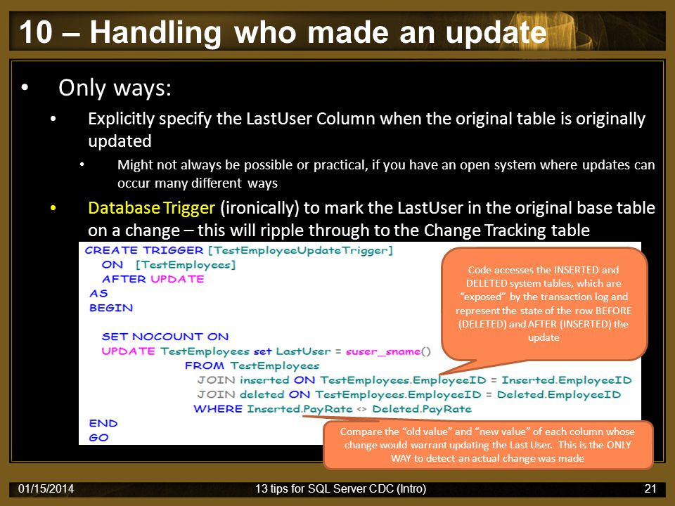 10 – Handling who made an update 01/15/ tips for SQL Server CDC (Intro)21 Only ways: Explicitly specify the LastUser Column when the original table is originally updated Might not always be possible or practical, if you have an open system where updates can occur many different ways Database Trigger (ironically) to mark the LastUser in the original base table on a change – this will ripple through to the Change Tracking table Code accesses the INSERTED and DELETED system tables, which are exposed by the transaction log and represent the state of the row BEFORE (DELETED) and AFTER (INSERTED) the update Compare the old value and new value of each column whose change would warrant updating the Last User.