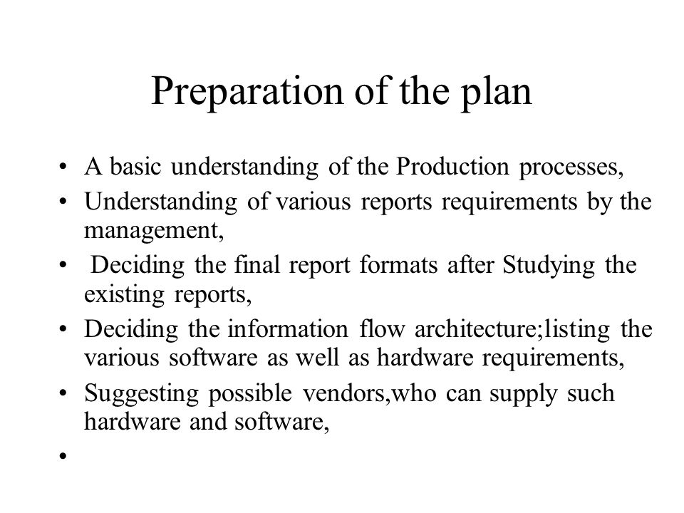 Preparation of the plan A basic understanding of the Production processes, Understanding of various reports requirements by the management, Deciding the final report formats after Studying the existing reports, Deciding the information flow architecture;listing the various software as well as hardware requirements, Suggesting possible vendors,who can supply such hardware and software,