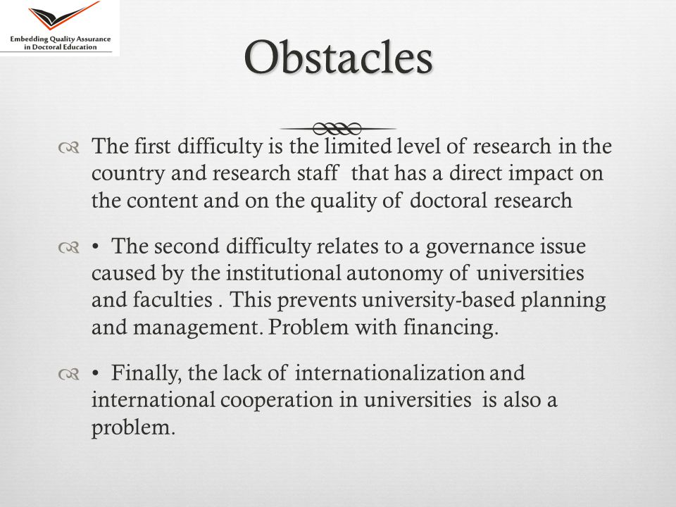 Obstacles  The first difficulty is the limited level of research in the country and research staff that has a direct impact on the content and on the quality of doctoral research  The second difficulty relates to a governance issue caused by the institutional autonomy of universities and faculties.