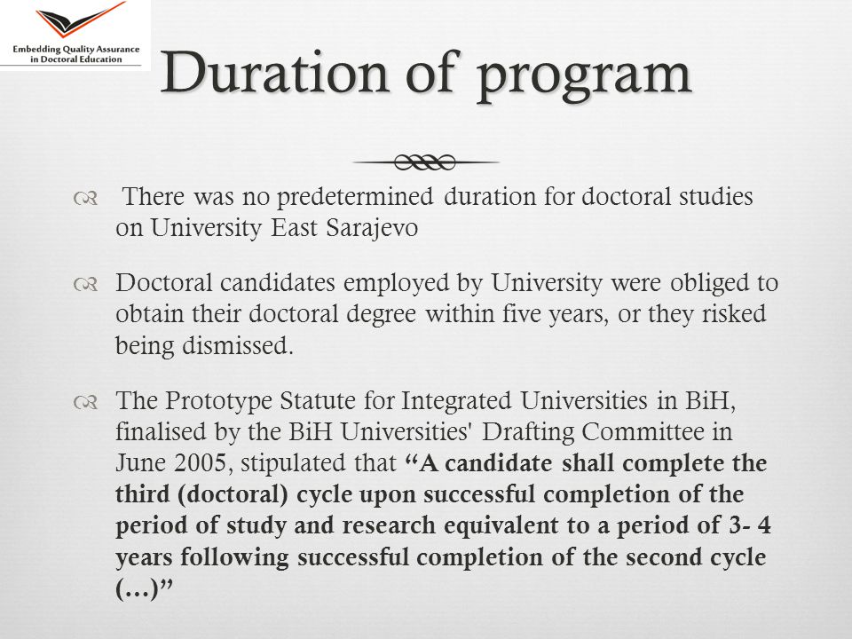 Duration of program  There was no predetermined duration for doctoral studies on University East Sarajevo  Doctoral candidates employed by University were obliged to obtain their doctoral degree within five years, or they risked being dismissed.
