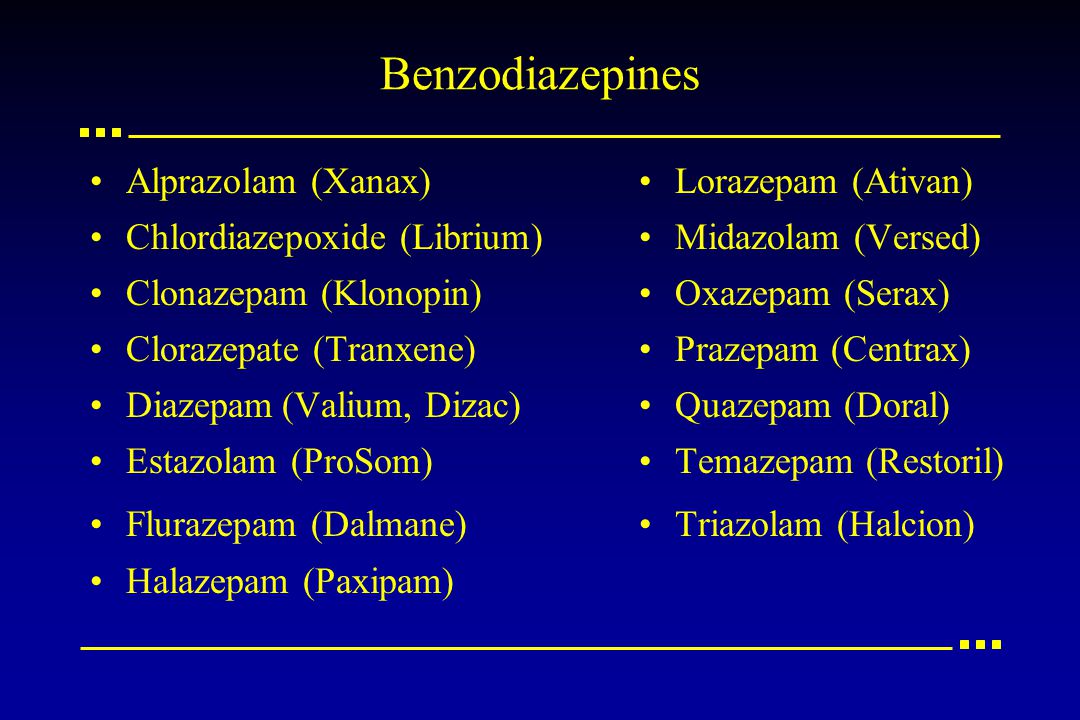 Benzodiazepines Alprazolam (Xanax) Chlordiazepoxide (Librium) Clonazepam (Klonopin) Clorazepate (Tranxene) Diazepam(Valium, Dizac) Estazolam (ProSom) Flurazepam (Dalmane) Halazepam (Paxipam) Lorazepam (Ativan) Midazolam (Versed) Oxazepam (Serax) Prazepam(Centrax) Quazepam (Doral) Temazepam (Restoril) Triazolam (Halcion)