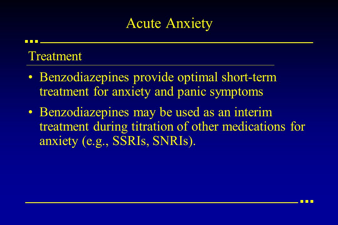 Acute Anxiety Treatment Benzodiazepines provide optimal short-term treatment for anxiety and panic symptoms Benzodiazepines may be used as an interim treatment during titration of other medications for anxiety (e.g., SSRIs, SNRIs).