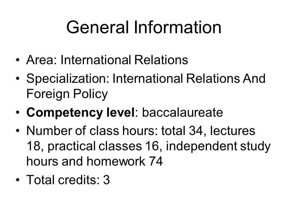 General Information Area: International Relations Specialization: International Relations And Foreign Policy Competency level: baccalaureate Number of class hours: total 34, lectures 18, practical classes 16, independent study hours and homework 74 Total credits: 3