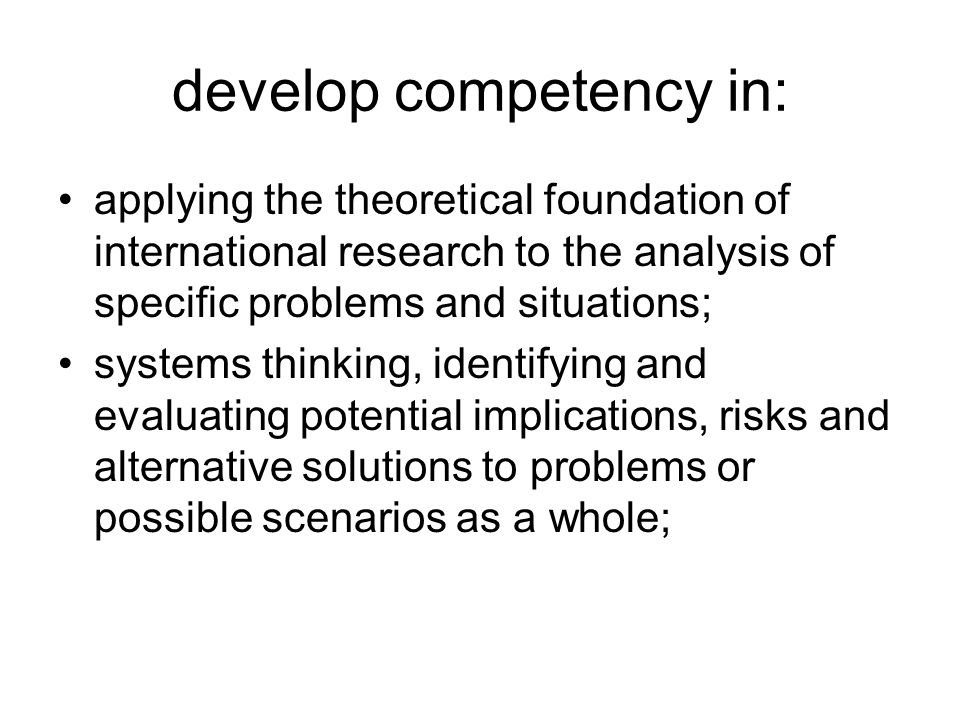 develop competency in: applying the theoretical foundation of international research to the analysis of specific problems and situations; systems thinking, identifying and evaluating potential implications, risks and alternative solutions to problems or possible scenarios as a whole;