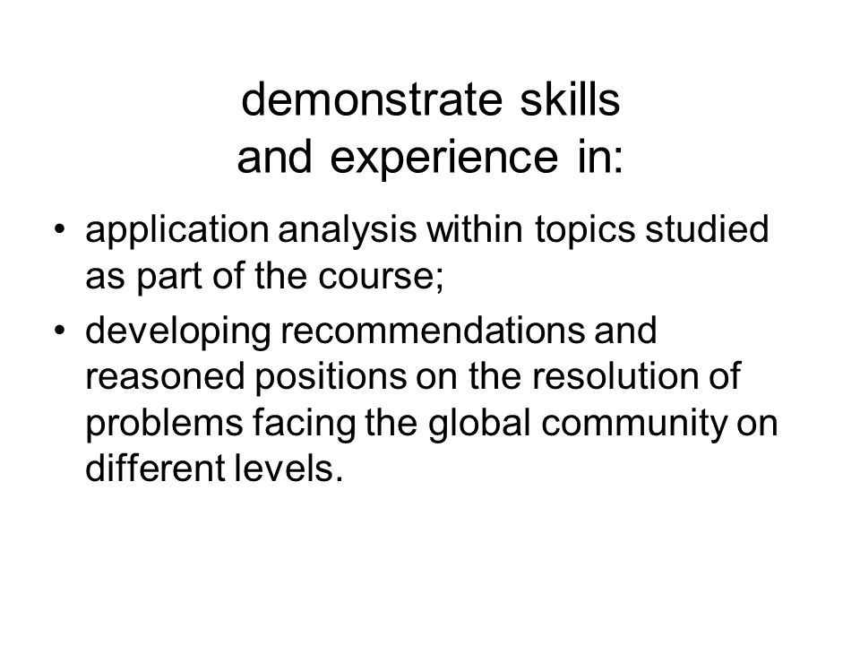 demonstrate skills and experience in: application analysis within topics studied as part of the course; developing recommendations and reasoned positions on the resolution of problems facing the global community on different levels.