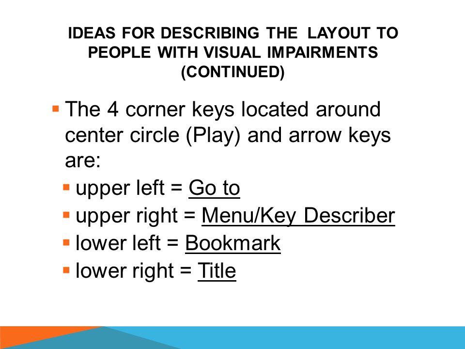 IDEAS FOR DESCRIBING THE LAYOUT TO PEOPLE WITH VISUAL IMPAIRMENTS  Located 3 fingers from the speaker on the top of the BBP’s front face:  Smooth oval key on left = Record  Oval key with 2 bumps on right = Power/Sleep Timer  Center circle key = Play/Pause/Enter  Surrounding circle key = Arrows (Up, Down, Right and Left)