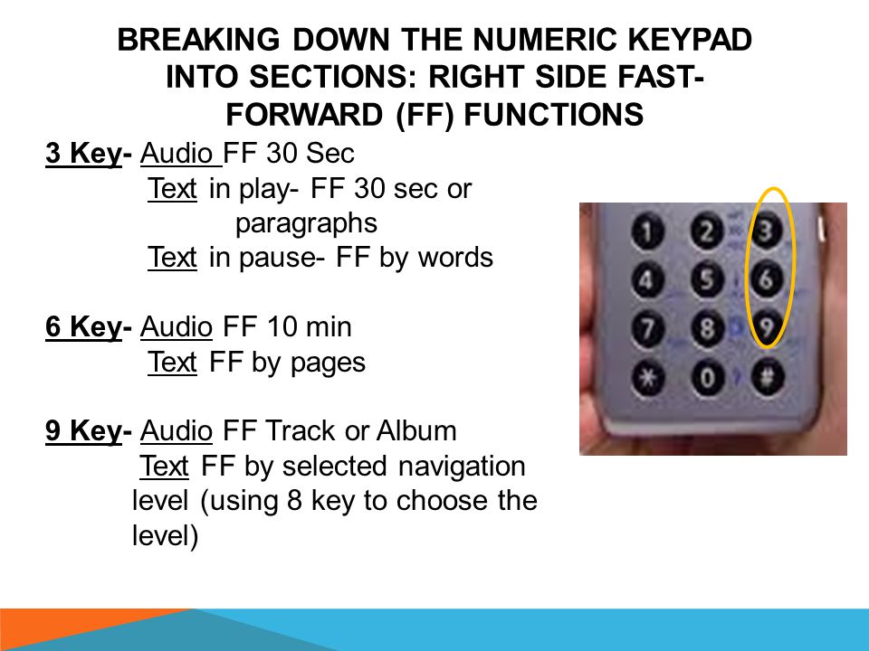 BREAKING DOWN THE NUMERIC KEYPAD INTO SECTIONS: LEFT SIDE REWIND (RW) FUNCTIONS 1 Key- Audio/DAISY RW 30 Sec Text in play- RW paragraphs or 30 sec Text in pause- RW by words 4 Key- Audio RW 10 minutes Text RW by pages 7 Key- Audio/DAISY RW by Track or Album Text RW by selected navigation level (using 8 key to choose level)