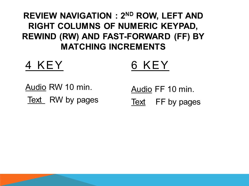 REVIEW NAVIGATION : 1 ST ROW, LEFT AND RIGHT COLUMNS OF NUMERIC KEYPAD, REWIND (RW) AND FAST-FORWARD (FF) BY MATCHING INCREMENTS 1 KEY Audio- Rewind (RW) 30 seconds (sec.) Text  in play- RW by paragraphs  in pause- RW by words 3 KEY Audio- Fast-Forward (FF) 30 Seconds (sec.) Text  in play- FF by paragraphs  in pause- FF by words