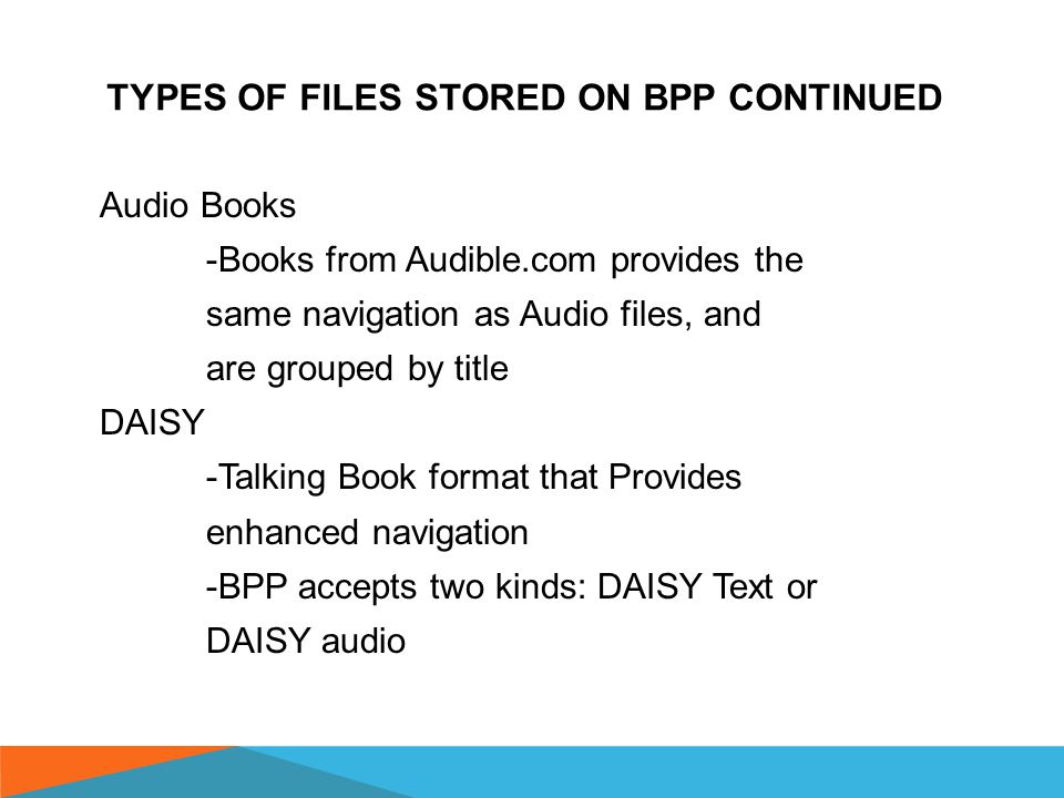 TYPES OF FILES STORED ON BPP Text -Electronic text, documents,.brf braille files, web pages—that do not provide enhanced navigation -BPP provides the text navigation functions for these files Audio -Music, podcasts and recordings with no enhanced navigation -BPP groups them into a single title and assigns Title Navigation Commands (track to track)