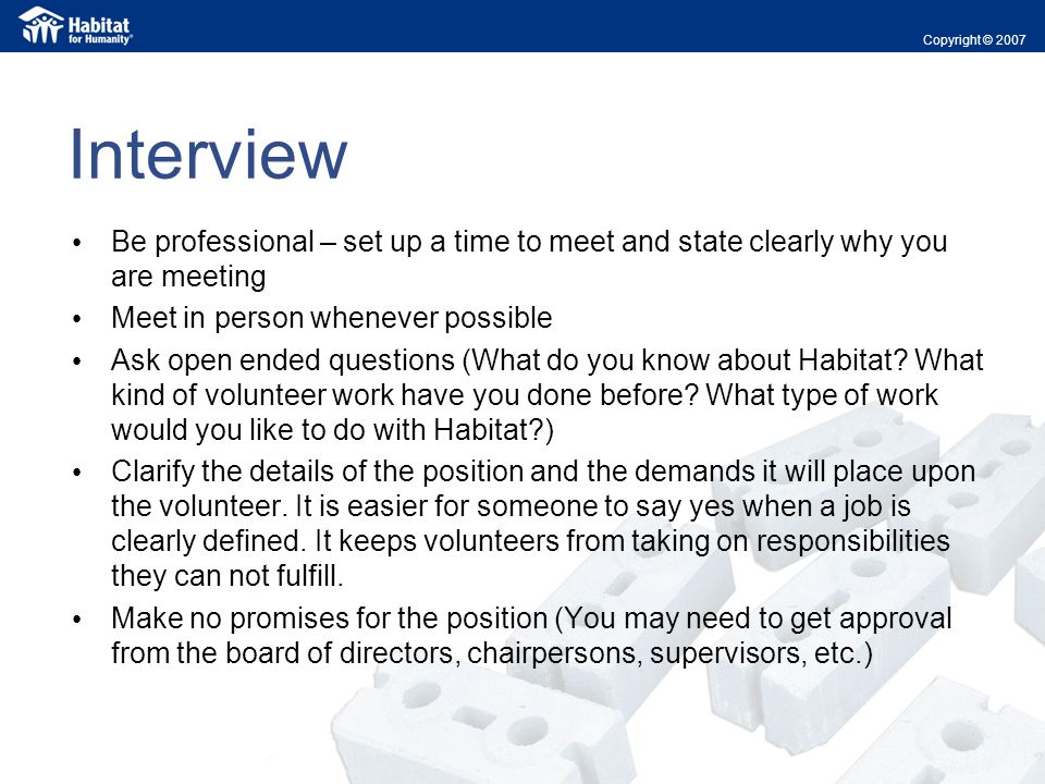 Interview Be professional – set up a time to meet and state clearly why you are meeting Meet in person whenever possible Ask open ended questions (What do you know about Habitat.