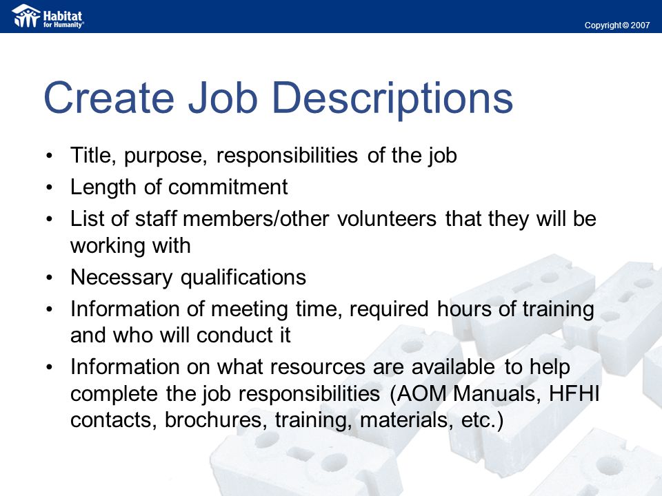 Create Job Descriptions Title, purpose, responsibilities of the job Length of commitment List of staff members/other volunteers that they will be working with Necessary qualifications Information of meeting time, required hours of training and who will conduct it Information on what resources are available to help complete the job responsibilities (AOM Manuals, HFHI contacts, brochures, training, materials, etc.) Copyright © 2007