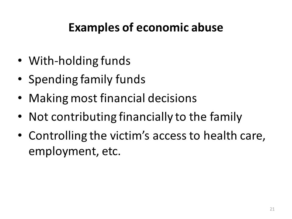 Examples of economic abuse With-holding funds Spending family funds Making most financial decisions Not contributing financially to the family Controlling the victim’s access to health care, employment, etc.