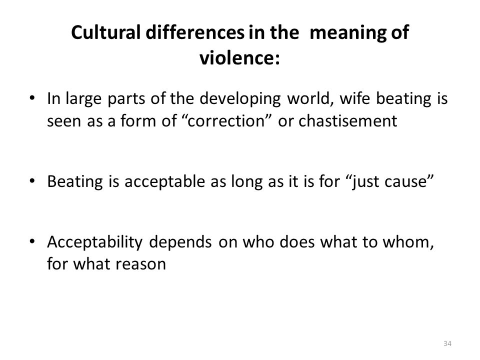 Cultural differences in the meaning of violence: In large parts of the developing world, wife beating is seen as a form of correction or chastisement Beating is acceptable as long as it is for just cause Acceptability depends on who does what to whom, for what reason 34