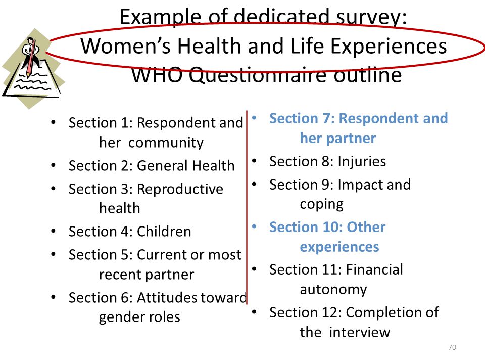 Example of dedicated survey: Women’s Health and Life Experiences WHO Questionnaire outline Section 1: Respondent and her community Section 2: General Health Section 3: Reproductive health Section 4: Children Section 5: Current or most recent partner Section 6: Attitudes toward gender roles Section 7: Respondent and her partner Section 8: Injuries Section 9: Impact and coping Section 10: Other experiences Section 11: Financial autonomy Section 12: Completion of the interview 70