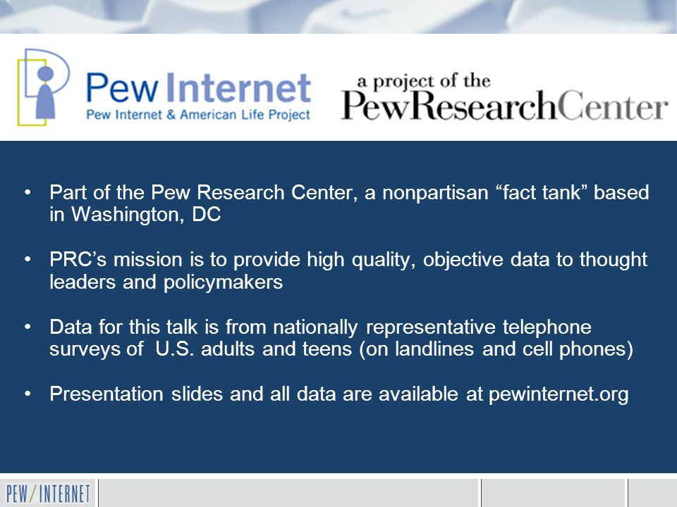 Part of the Pew Research Center, a nonpartisan fact tank based in Washington, DC PRC’s mission is to provide high quality, objective data to thought leaders and policymakers Data for this talk is from nationally representative telephone surveys of U.S.