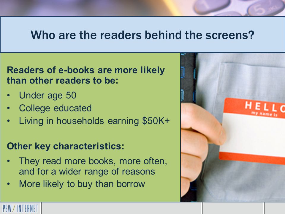 Readers of e-books are more likely than other readers to be: Under age 50 College educated Living in households earning $50K+ Other key characteristics: They read more books, more often, and for a wider range of reasons More likely to buy than borrow Who are the readers behind the screens
