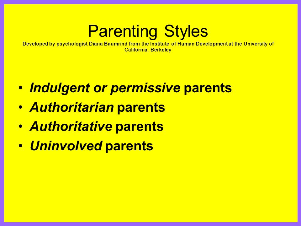 Parenting Styles Developed by psychologist Diana Baumrind from the Institute of Human Development at the University of California, Berkeley Indulgent or permissive parents Authoritarian parents Authoritative parents Uninvolved parents