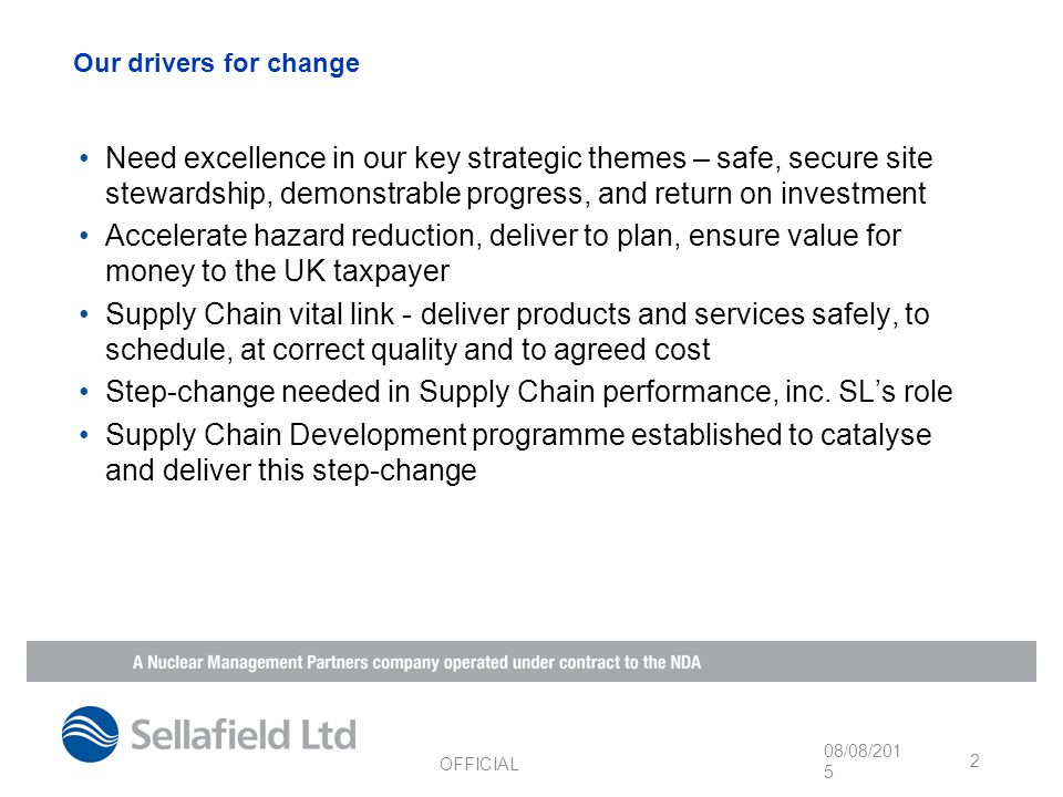 Our drivers for change Need excellence in our key strategic themes – safe, secure site stewardship, demonstrable progress, and return on investment Accelerate hazard reduction, deliver to plan, ensure value for money to the UK taxpayer Supply Chain vital link - deliver products and services safely, to schedule, at correct quality and to agreed cost Step-change needed in Supply Chain performance, inc.